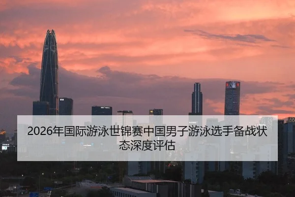2026年国际游泳世锦赛中国男子游泳选手备战状态深度评估