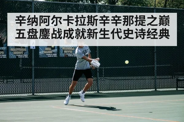 辛纳阿尔卡拉斯辛辛那提之巅五盘鏖战成就新生代史诗经典